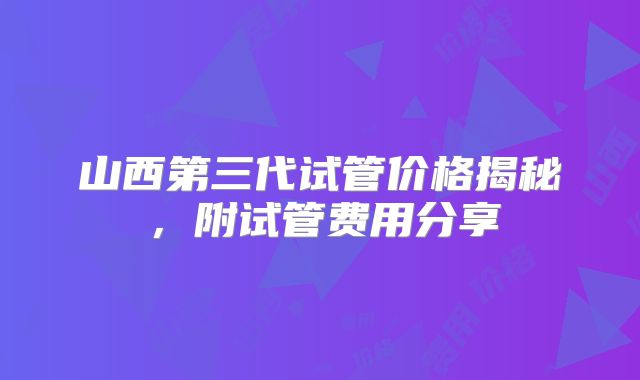 山西第三代试管价格揭秘，附试管费用分享