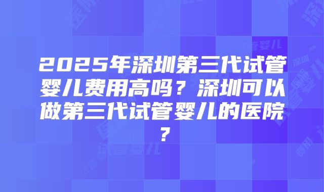 2025年深圳第三代试管婴儿费用高吗?深圳可以做第三代试管婴儿的医院?