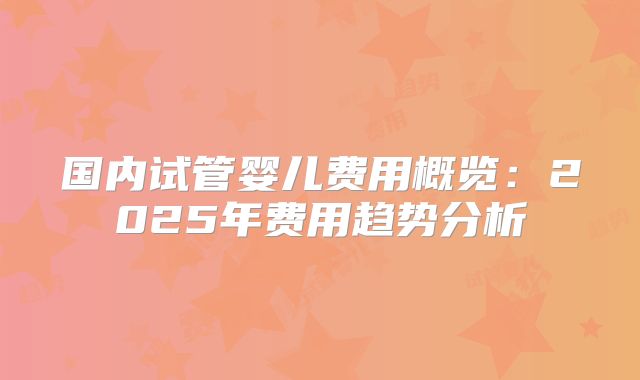 国内试管婴儿费用概览：2025年费用趋势分析