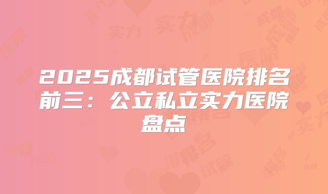 2025成都试管医院排名前三：公立私立实力医院盘点
