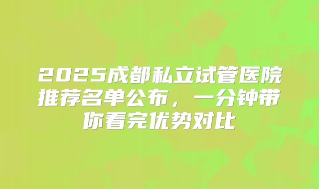 2025成都私立试管医院推荐名单公布,一分钟带你看完优势对比
