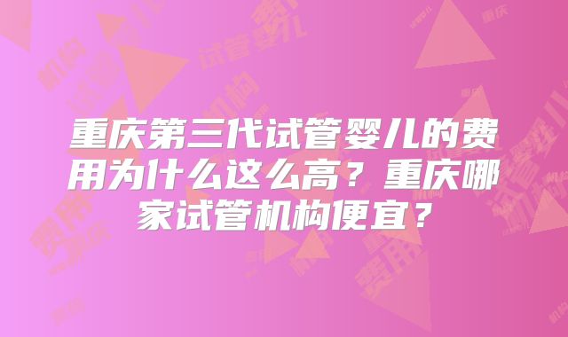 重庆第三代试管婴儿的费用为什么这么高?重庆哪家试管机构便宜?