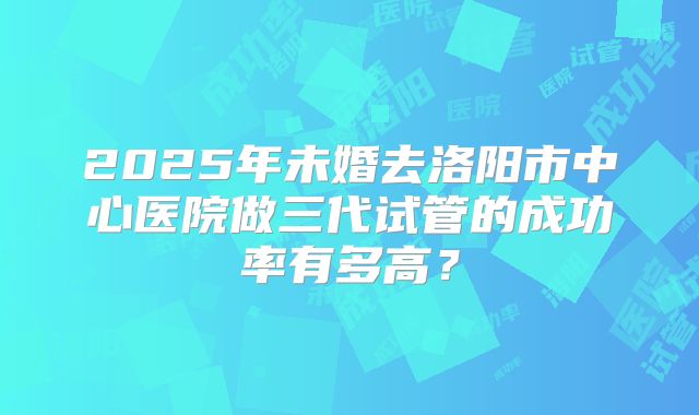 2025年未婚去洛阳市中心医院做三代试管的成功率有多高?