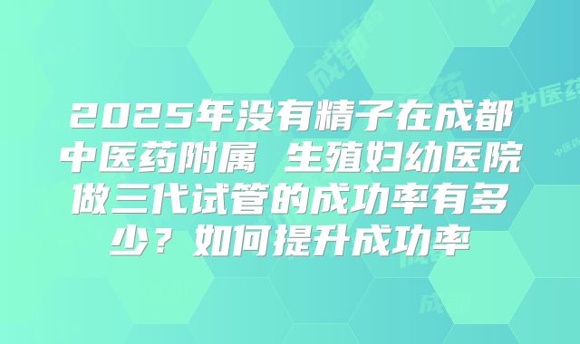 2025年没有精子在成都中医药附属 生殖妇幼医院做三代试管的成功率有多少？如何提升成功率