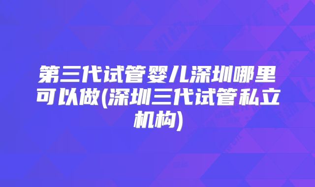第三代试管婴儿深圳哪里可以做(深圳三代试管私立机构)