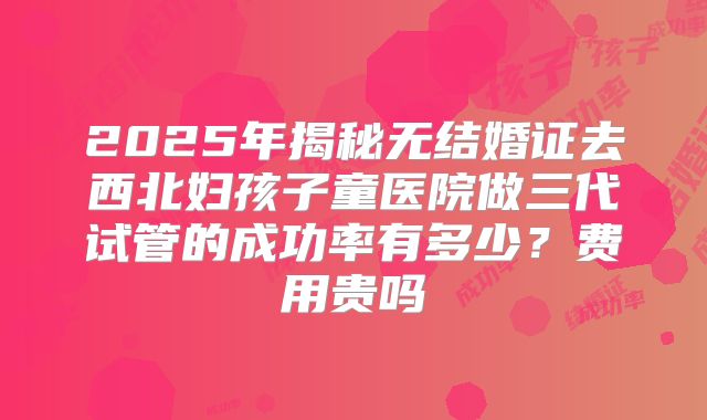 2025年揭秘无结婚证去西北妇孩子童医院做三代试管的成功率有多少?费用贵吗