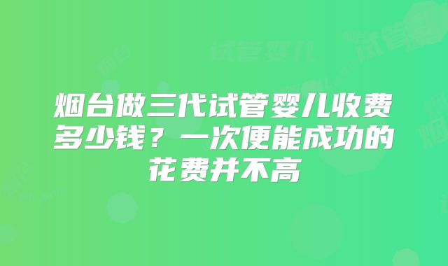 烟台做三代试管婴儿收费多少钱?一次便能成功的花费并不高