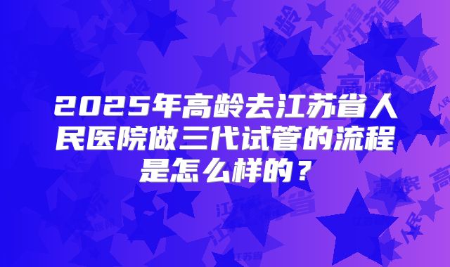 2025年高龄去江苏省人民医院做三代试管的流程是怎么样的？