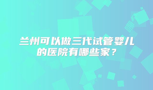 兰州可以做三代试管婴儿的医院有哪些家？