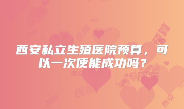 西安私立生殖医院预算，可以一次便能成功吗？