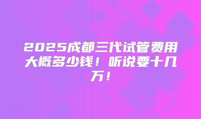 2025成都三代试管费用大概多少钱！听说要十几万！