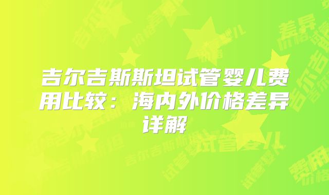 吉尔吉斯斯坦试管婴儿费用比较:海内外价格差异详解