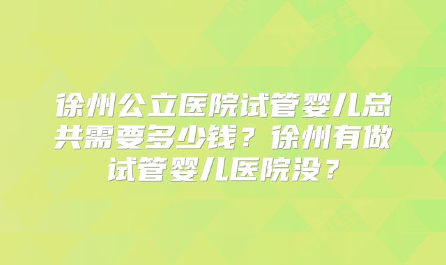 徐州公立医院试管婴儿总共需要多少钱?徐州有做试管婴儿医院没?