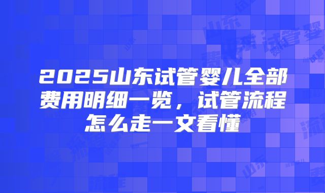 2025山东试管婴儿全部费用明细一览，试管流程怎么走一文看懂