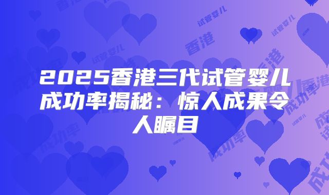 2025香港三代试管婴儿成功率揭秘:惊人成果令人瞩目