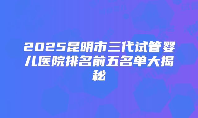 2025昆明市三代试管婴儿医院排名前五名单大揭秘