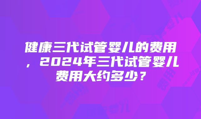 健康三代试管婴儿的费用，2024年三代试管婴儿费用大约多少？