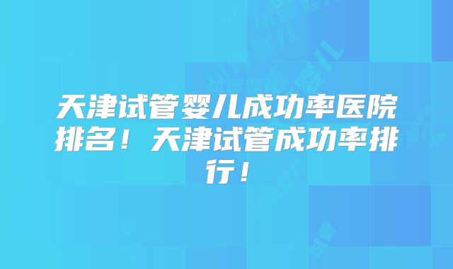 天津试管婴儿成功率医院排名！天津试管成功率排行！