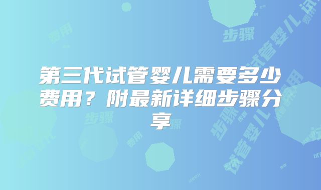 第三代试管婴儿需要多少费用?附最新详细步骤分享
