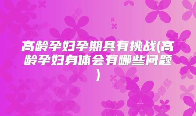 高龄孕妇孕期具有挑战(高龄孕妇身体会有哪些问题)