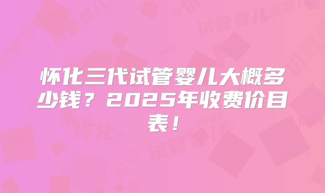 怀化三代试管婴儿大概多少钱?2025年收费价目表!
