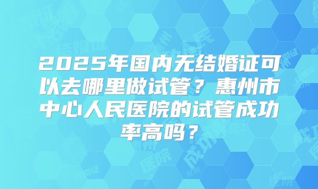 2025年国内无结婚证可以去哪里做试管？惠州市中心人民医院的试管成功率高吗？