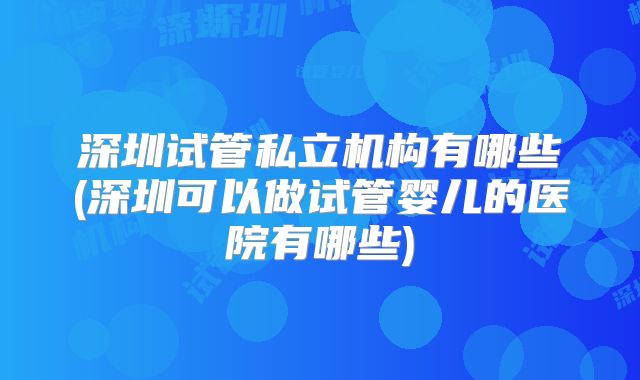 深圳试管私立机构有哪些(深圳可以做试管婴儿的医院有哪些)