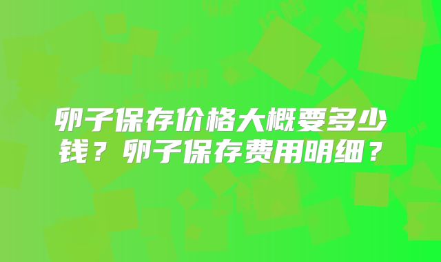 卵子保存价格大概要多少钱？卵子保存费用明细？