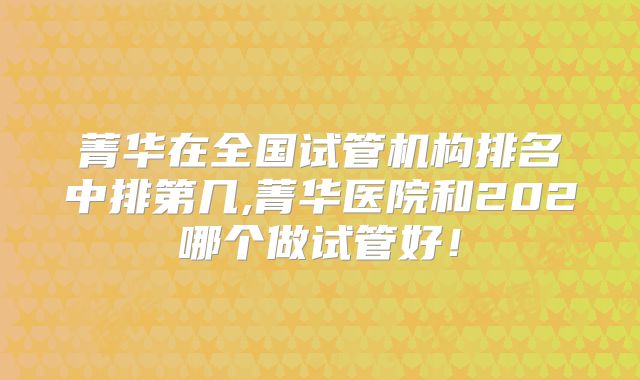 菁华在全国试管机构排名中排第几,菁华医院和202哪个做试管好！
