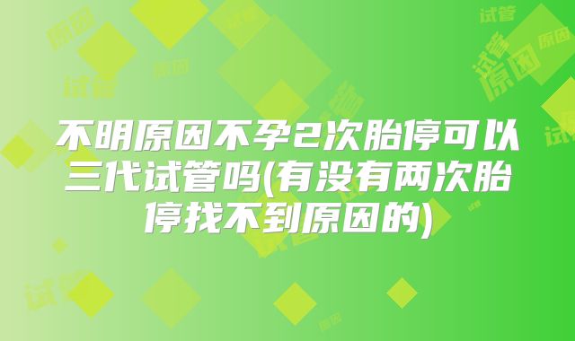 不明原因不孕2次胎停可以三代试管吗(有没有两次胎停找不到原因的)