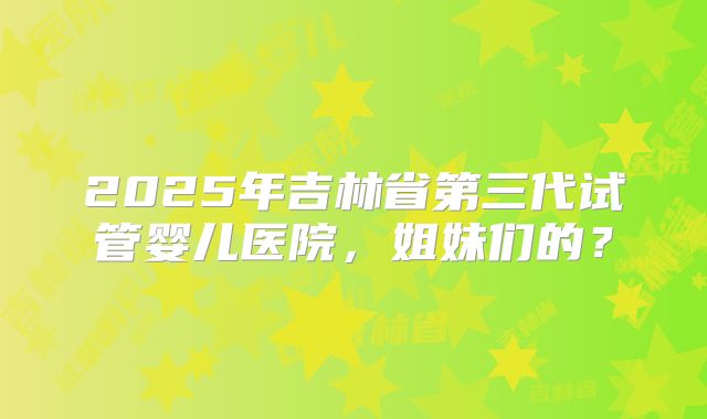 2025年吉林省第三代试管婴儿医院，姐妹们的？