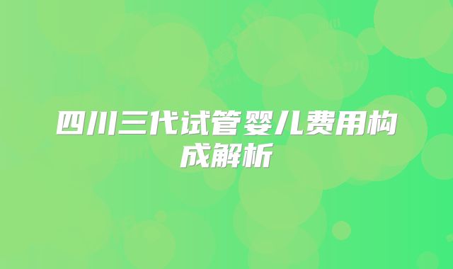 四川三代试管婴儿费用构成解析