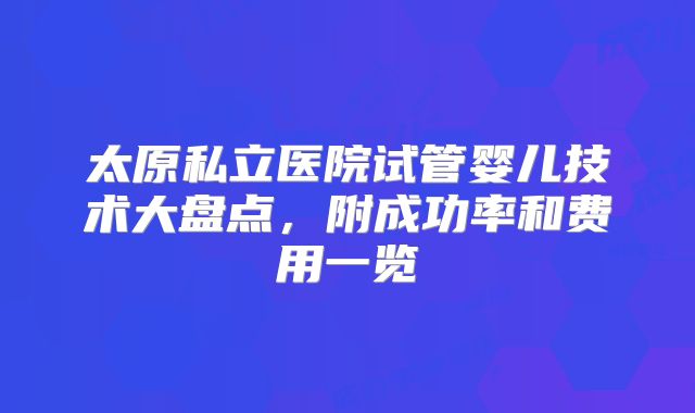 太原私立医院试管婴儿技术大盘点，附成功率和费用一览
