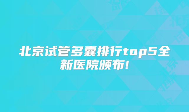 北京试管多囊排行top5全新医院颁布!