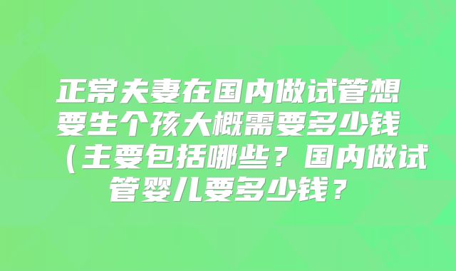 正常夫妻在国内做试管想要生个孩大概需要多少钱（主要包括哪些？国内做试管婴儿要多少钱？