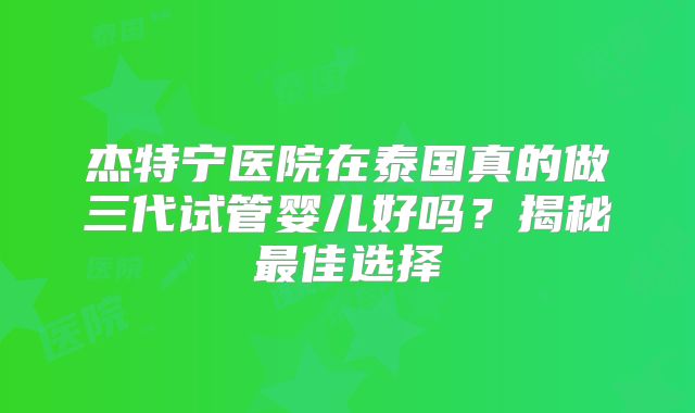 杰特宁医院在泰国真的做三代试管婴儿好吗?揭秘最佳选择