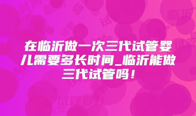 在临沂做一次三代试管婴儿需要多长时间_临沂能做三代试管吗！