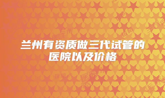 兰州有资质做三代试管的医院以及价格