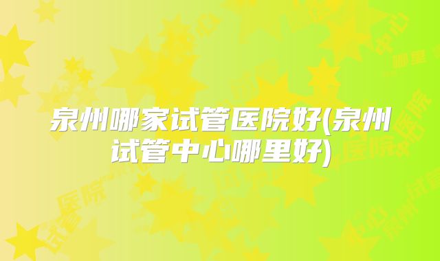 泉州哪家试管医院好(泉州试管中心哪里好)