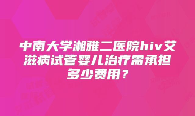 中南大学湘雅二医院hiv艾滋病试管婴儿治疗需承担多少费用?