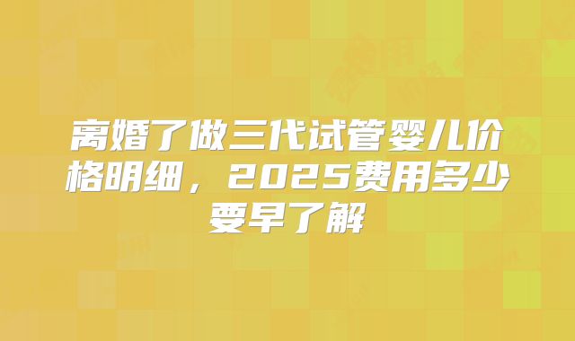 离婚了做三代试管婴儿价格明细,2025费用多少要早了解