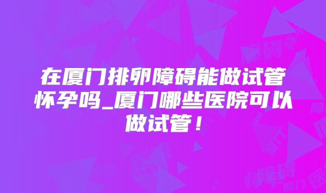 在厦门排卵障碍能做试管怀孕吗_厦门哪些医院可以做试管！