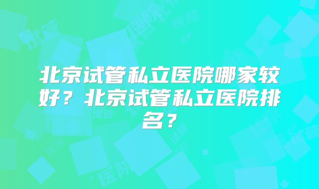 北京试管私立医院哪家较好?北京试管私立医院排名?