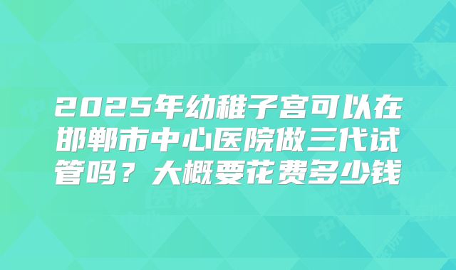 2025年幼稚子宫可以在邯郸市中心医院做三代试管吗？大概要花费多少钱