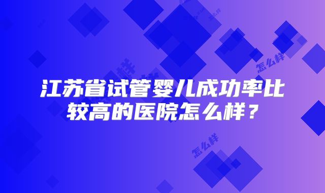 江苏省试管婴儿成功率比较高的医院怎么样？