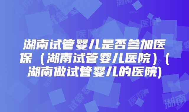 湖南试管婴儿是否参加医保（湖南试管婴儿医院）(湖南做试管婴儿的医院)