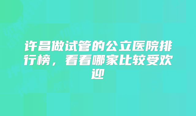 许昌做试管的公立医院排行榜,看看哪家比较受欢迎
