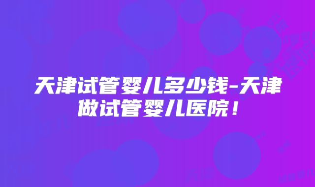 天津试管婴儿多少钱-天津做试管婴儿医院!