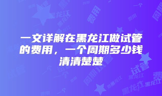 一文详解在黑龙江做试管的费用，一个周期多少钱清清楚楚