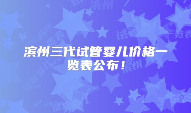 滨州三代试管婴儿价格一览表公布!